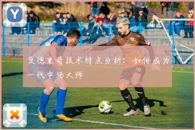 莫德里奇技术特点分析：如何成为一代中场大师