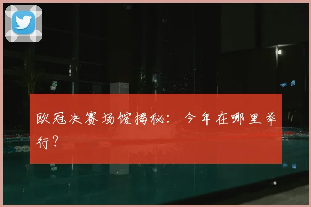 欧冠决赛场馆揭秘：今年在哪里举行？