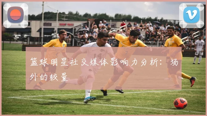 篮球明星社交媒体影响力分析：场外的较量