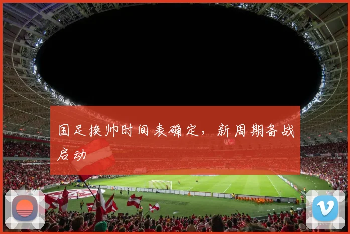 国足换帅时间表确定，新周期备战启动