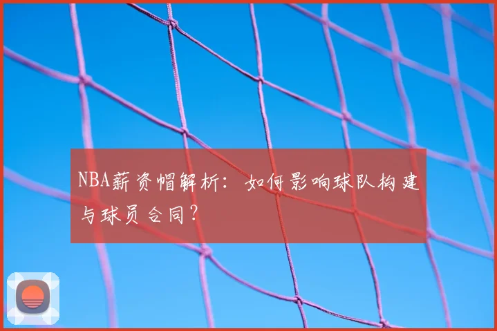 NBA薪资帽解析：如何影响球队构建与球员合同？
