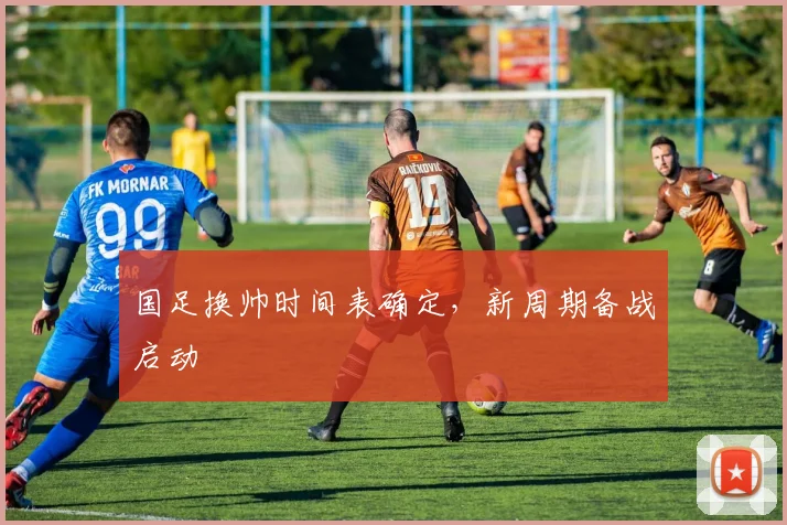 国足换帅时间表确定,新周期备战启动