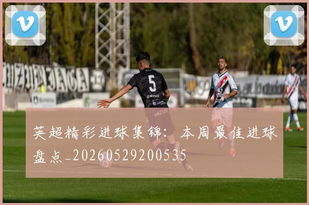 英超精彩进球集锦:本周最佳进球盘点_20260529200535