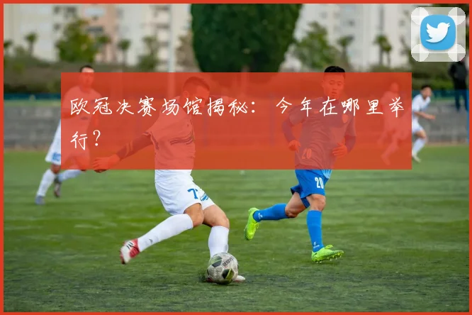 欧冠决赛场馆揭秘:今年在哪里举行?