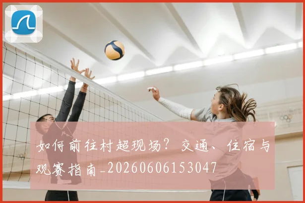 如何前往村超现场？交通、住宿与观赛指南_20260606153047