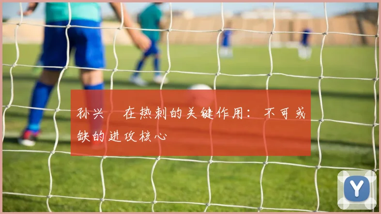 孙兴慜在热刺的关键作用:不可或缺的进攻核心