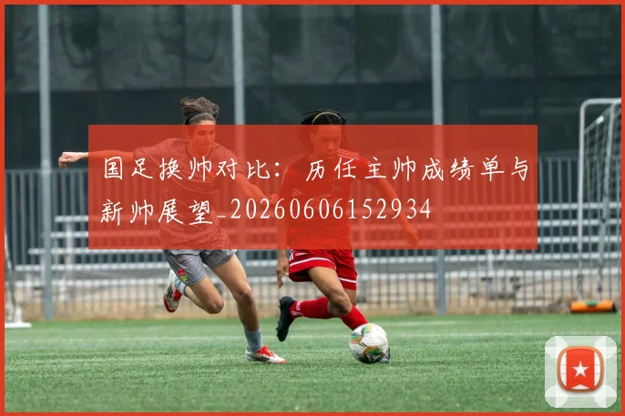 国足换帅对比:历任主帅成绩单与新帅展望_20260606152934