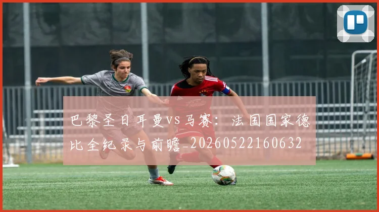 巴黎圣日耳曼vs马赛:法国国家德比全纪录与前瞻_20260522160632